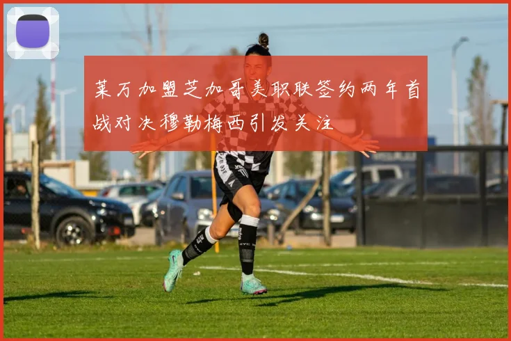 莱万加盟芝加哥美职联签约两年首战对决穆勒梅西引发关注