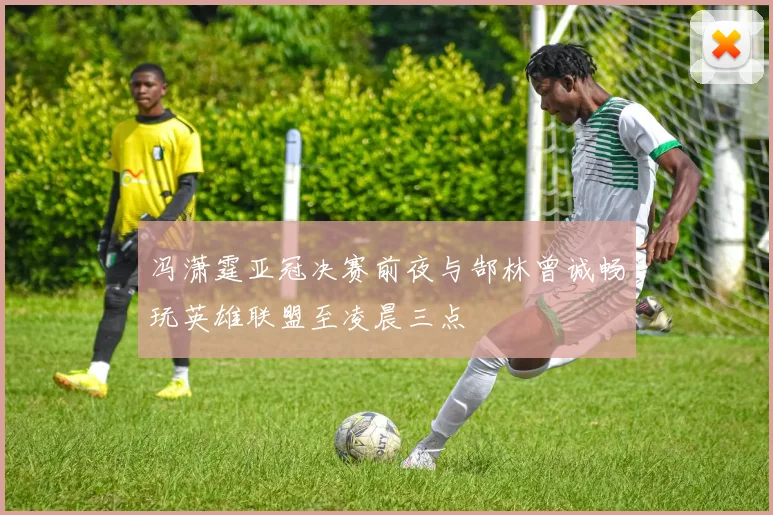 冯潇霆亚冠决赛前夜与郜林曾诚畅玩英雄联盟至凌晨三点
