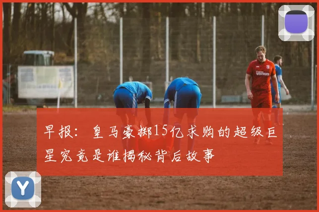 早报：皇马豪掷15亿求购的超级巨星究竟是谁揭秘背后故事