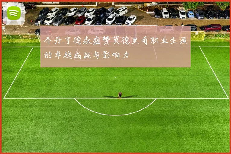 乔丹亨德森盛赞莫德里奇职业生涯的卓越成就与影响力