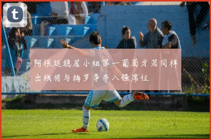 阿根廷稳居小组第一葡萄牙若同样出线将与梅罗争夺八强席位