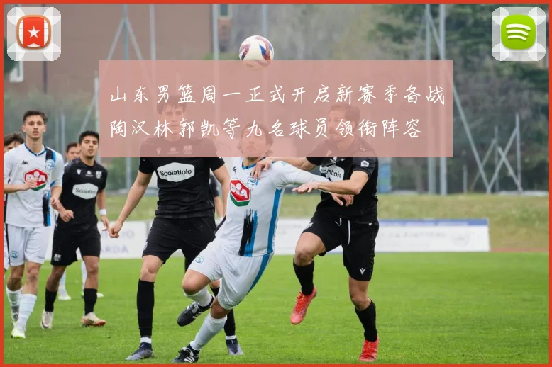 山东男篮周一正式开启新赛季备战陶汉林郭凯等九名球员领衔阵容