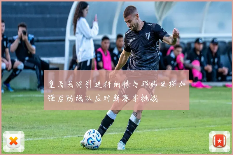 皇马或将引进科纳特与邓弗里斯加强后防线以应对新赛季挑战