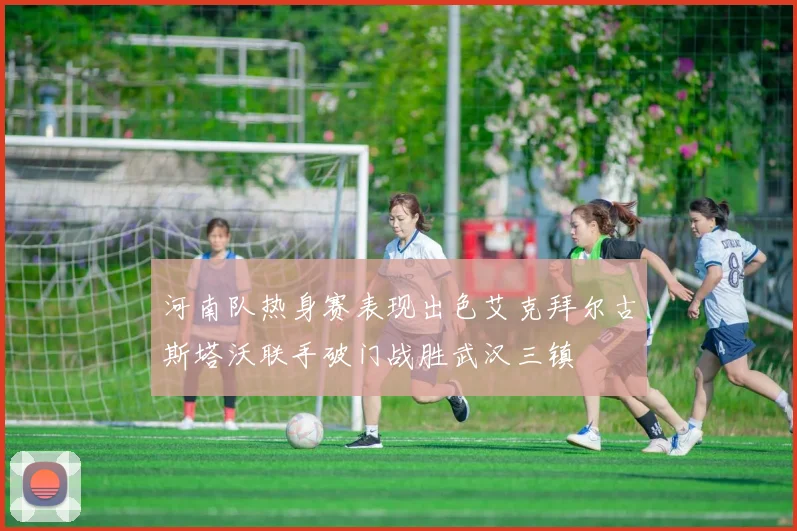 河南队热身赛表现出色艾克拜尔古斯塔沃联手破门战胜武汉三镇