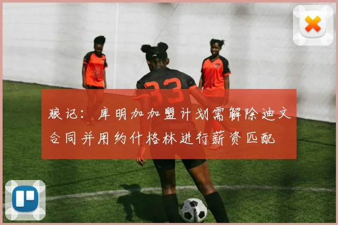 狼记：库明加加盟计划需解除迪文合同并用约什格林进行薪资匹配