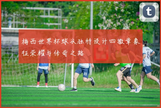 梅西世界杯球衣独特设计四徽章象征荣耀与传奇之路
