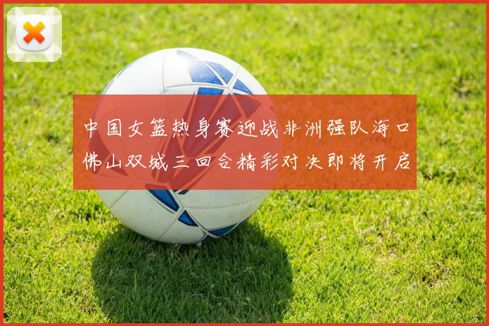 中国女篮热身赛迎战非洲强队海口佛山双城三回合精彩对决即将开启