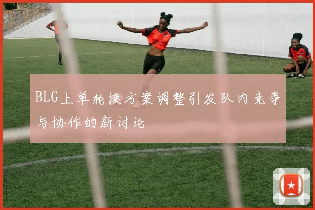 BLG上单轮换方案调整引发队内竞争与协作的新讨论