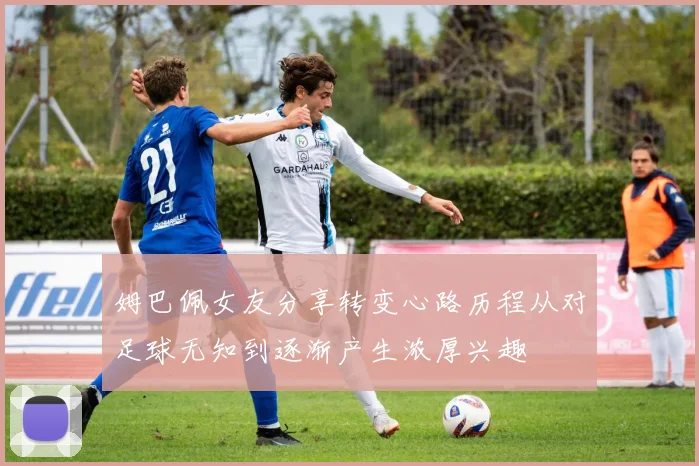 姆巴佩女友分享转变心路历程从对足球无知到逐渐产生浓厚兴趣