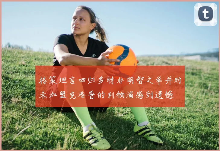 格策坦言回归多特非明智之举并对未加盟克洛普的利物浦感到遗憾
