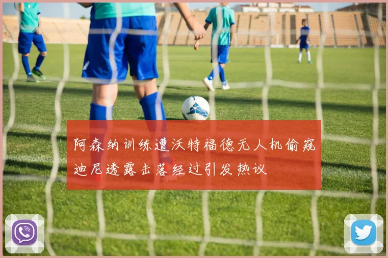 阿森纳训练遭沃特福德无人机偷窥迪尼透露击落经过引发热议