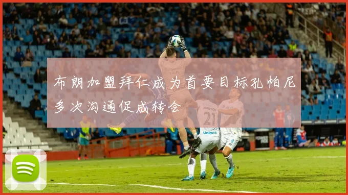 布朗加盟拜仁成为首要目标孔帕尼多次沟通促成转会