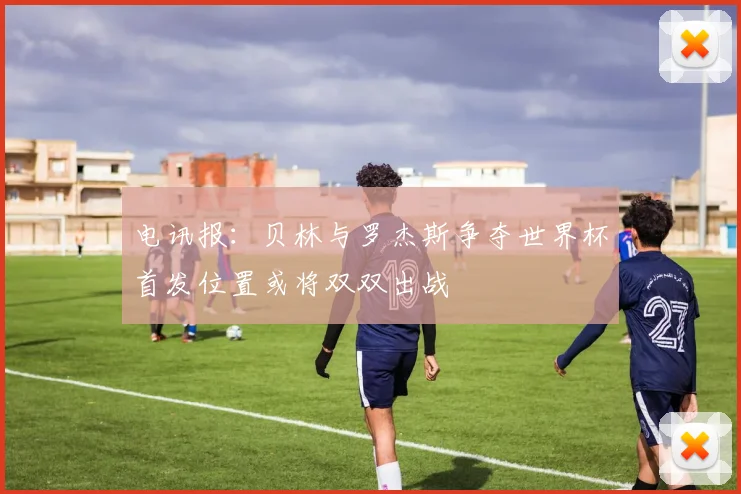电讯报：贝林与罗杰斯争夺世界杯首发位置或将双双出战