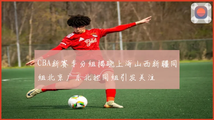 CBA新赛季分组揭晓上海山西新疆同组北京广东北控同组引发关注