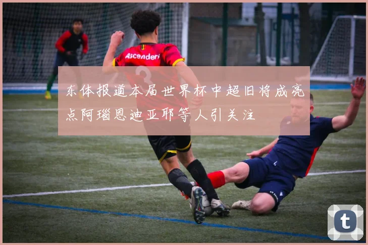 东体报道本届世界杯中超旧将成亮点阿瑙恩迪亚耶等人引关注