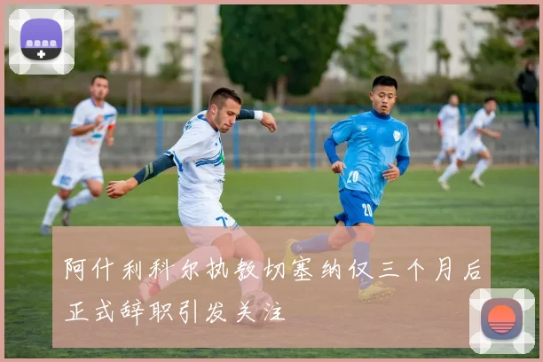 阿什利科尔执教切塞纳仅三个月后正式辞职引发关注