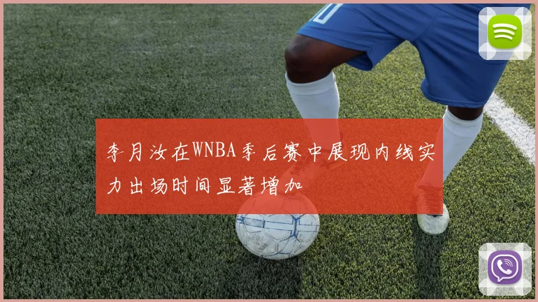 李月汝在WNBA季后赛中展现内线实力出场时间显著增加