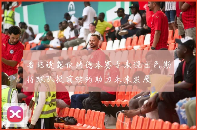 名记透露伦纳德本赛季表现出色期待球队提前续约助力未来发展