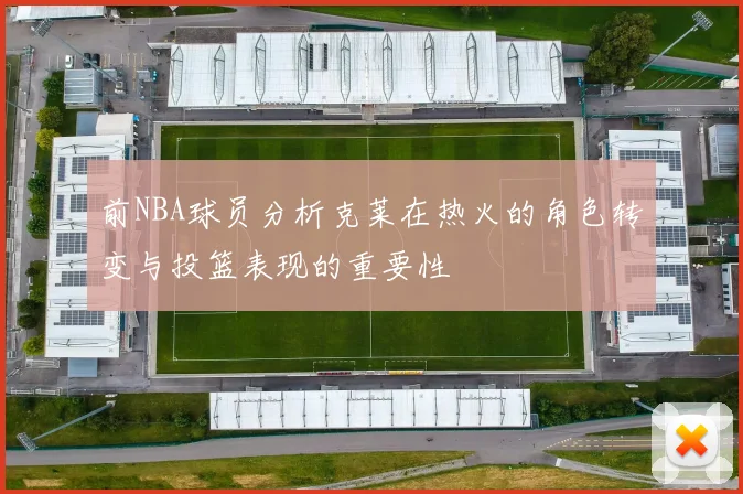 前NBA球员分析克莱在热火的角色转变与投篮表现的重要性