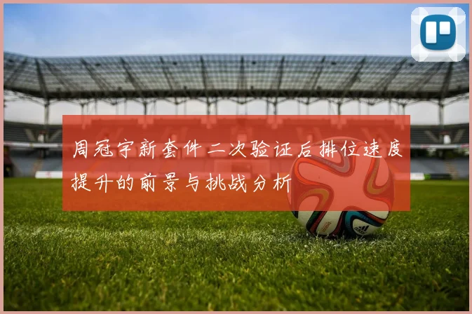 周冠宇新套件二次验证后排位速度提升的前景与挑战分析