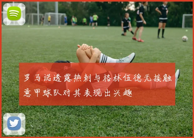 罗马诺透露热刺与格林伍德无接触意甲球队对其表现出兴趣