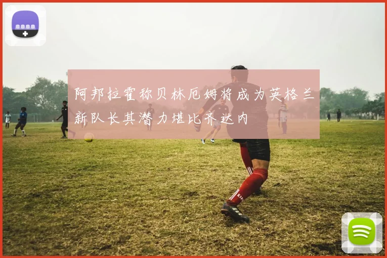 阿邦拉霍称贝林厄姆将成为英格兰新队长其潜力堪比齐达内