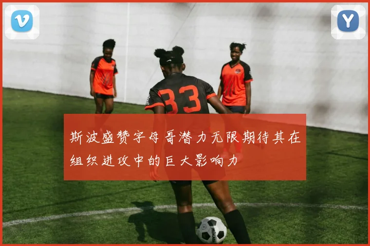 斯波盛赞字母哥潜力无限期待其在组织进攻中的巨大影响力