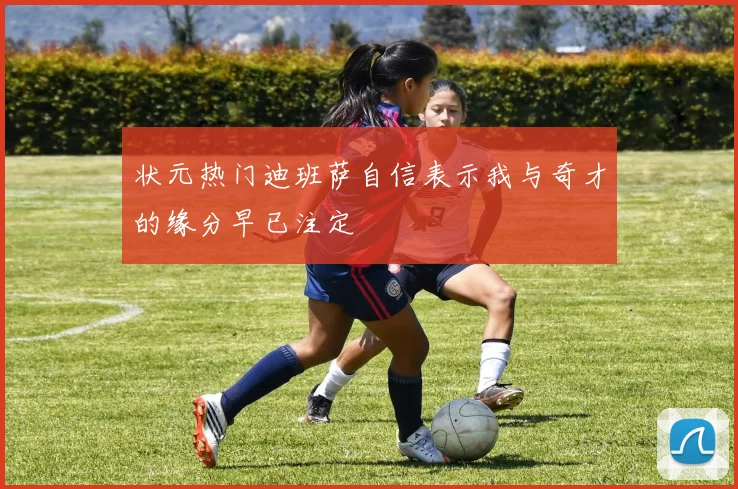 状元热门迪班萨自信表示我与奇才的缘分早已注定