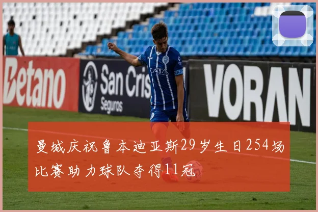 曼城庆祝鲁本迪亚斯29岁生日254场比赛助力球队夺得11冠