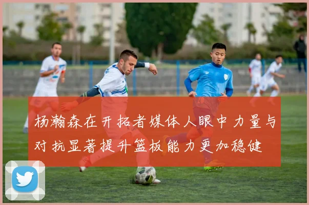 杨瀚森在开拓者媒体人眼中力量与对抗显著提升篮板能力更加稳健