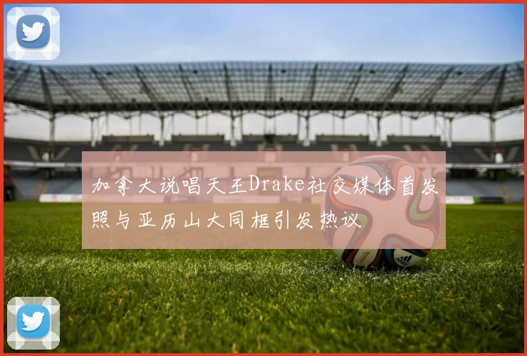 加拿大说唱天王Drake社交媒体首发照与亚历山大同框引发热议