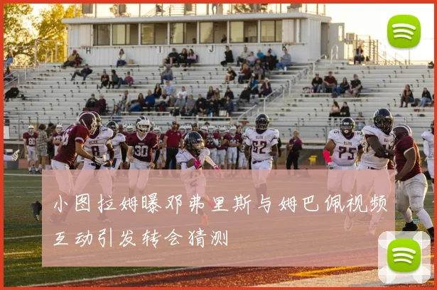 小图拉姆曝邓弗里斯与姆巴佩视频互动引发转会猜测