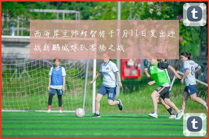 西海岸主帅郑智将于7月11日复出迎战新鹏城球队客场之战