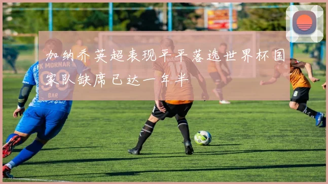 加纳乔英超表现平平落选世界杯国家队缺席已达一年半